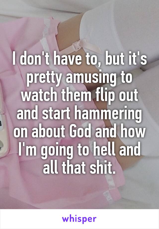 I don't have to, but it's pretty amusing to watch them flip out and start hammering on about God and how I'm going to hell and all that shit.