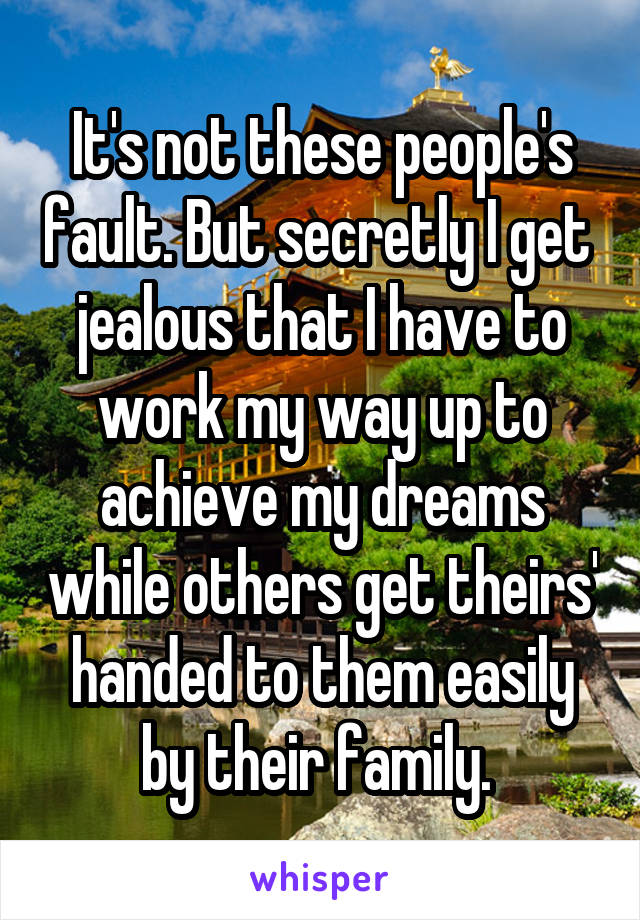 It's not these people's fault. But secretly I get  jealous that I have to work my way up to achieve my dreams while others get theirs' handed to them easily by their family. 