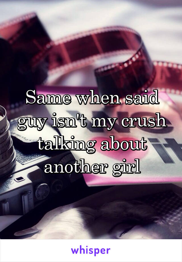 Same when said guy isn't my crush talking about another girl