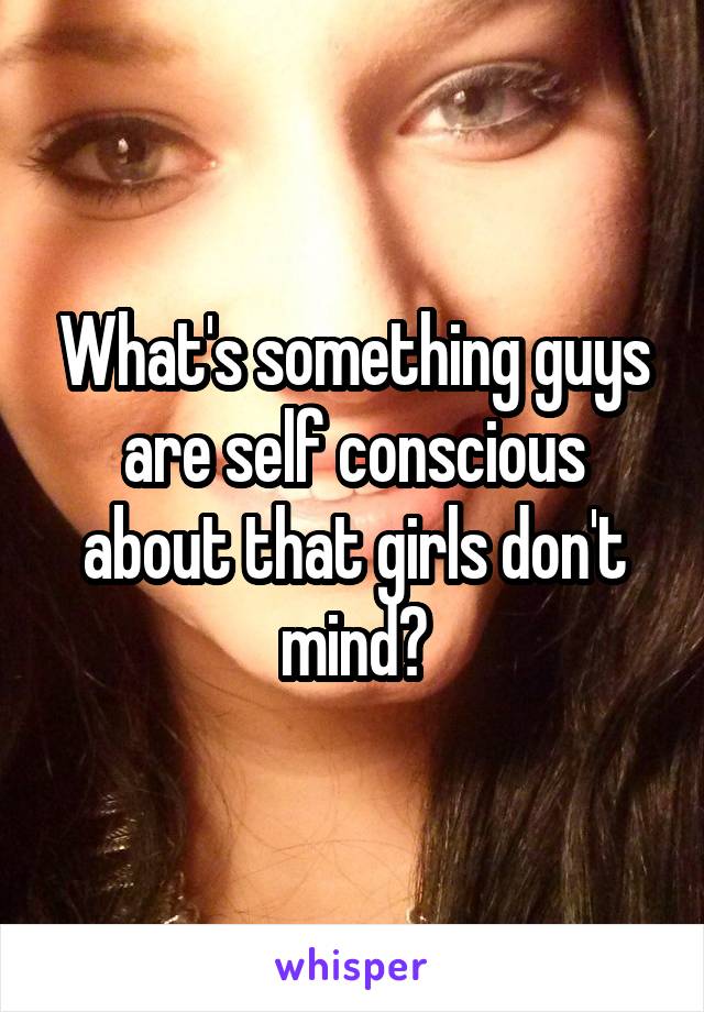 What's something guys are self conscious about that girls don't mind?