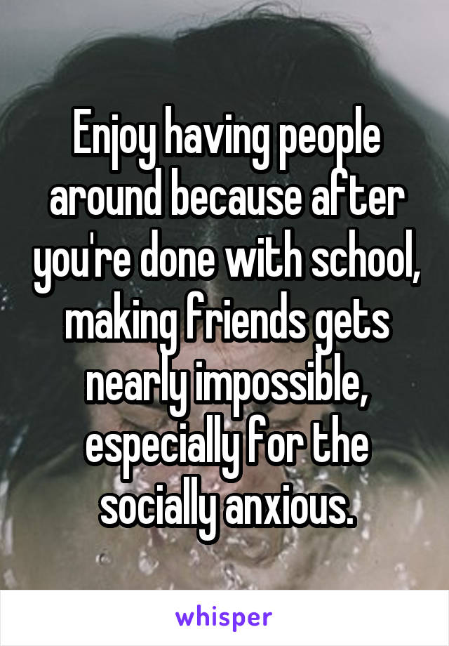 Enjoy having people around because after you're done with school, making friends gets nearly impossible, especially for the socially anxious.