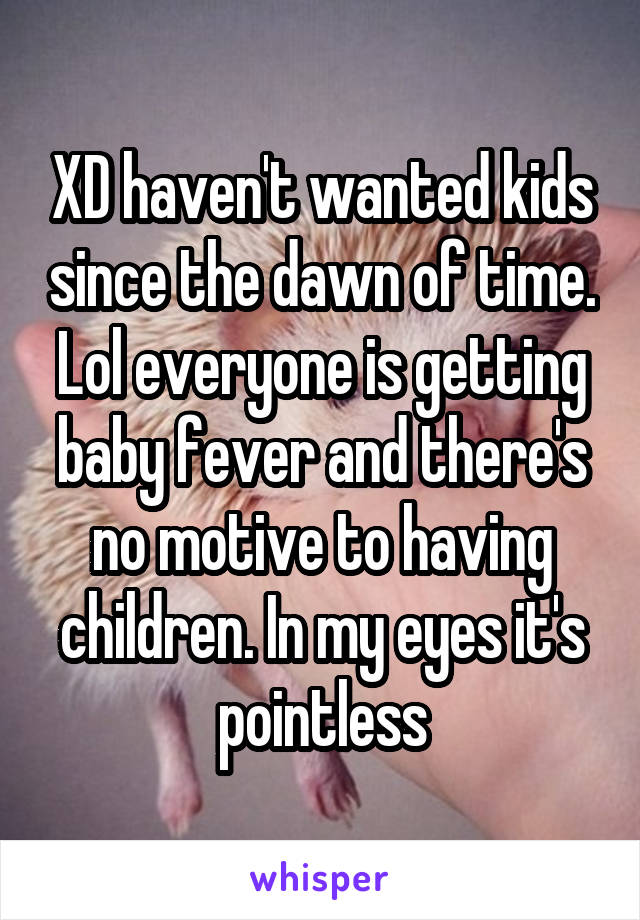 XD haven't wanted kids since the dawn of time. Lol everyone is getting baby fever and there's no motive to having children. In my eyes it's pointless