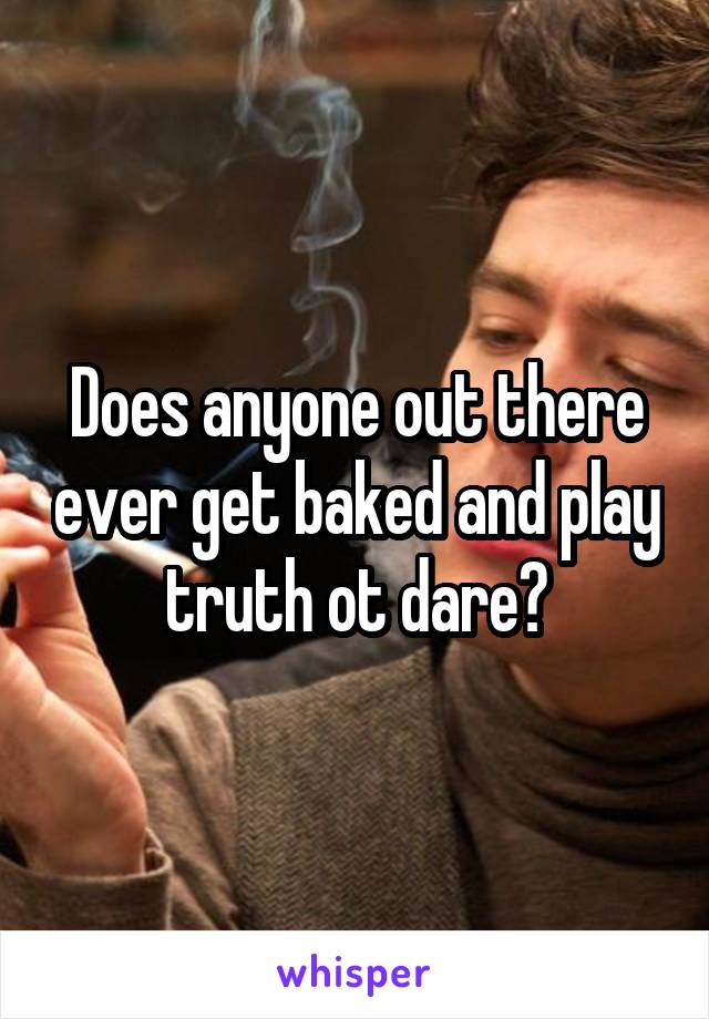 Does anyone out there ever get baked and play truth ot dare?