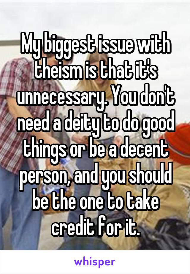 My biggest issue with theism is that it's unnecessary. You don't need a deity to do good things or be a decent person, and you should be the one to take credit for it.