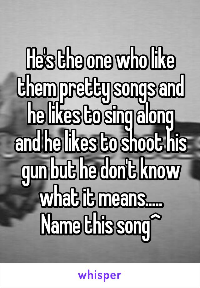 He's the one who like them pretty songs and he likes to sing along and he likes to shoot his gun but he don't know what it means.....
Name this song^