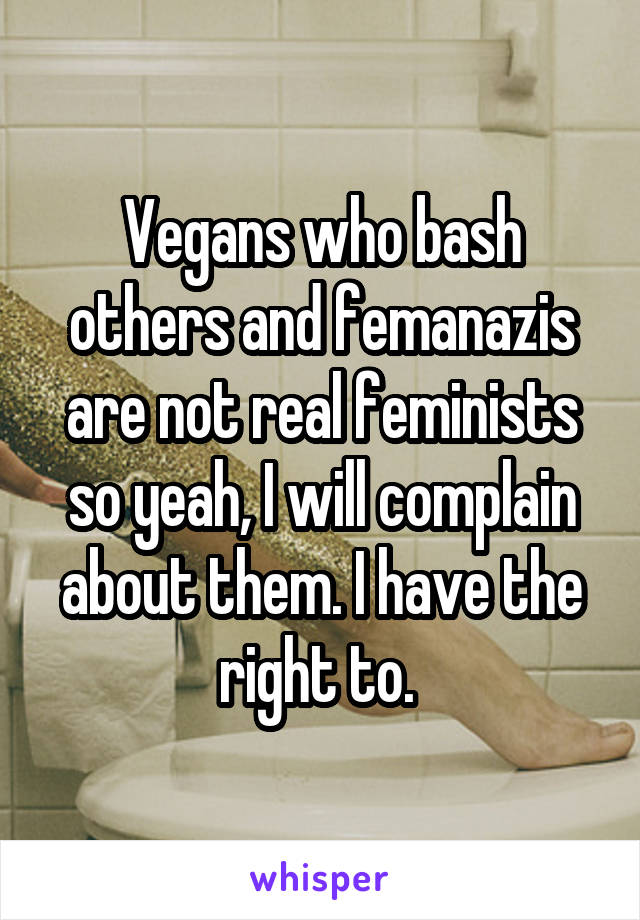 Vegans who bash others and femanazis are not real feminists so yeah, I will complain about them. I have the right to. 