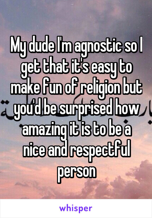 My dude I'm agnostic so I get that it's easy to make fun of religion but you'd be surprised how amazing it is to be a nice and respectful person