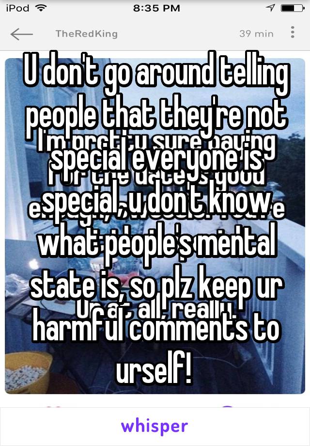 U don't go around telling people that they're not special everyone is special, u don't know what people's mental state is, so plz keep ur harmful comments to urself! 