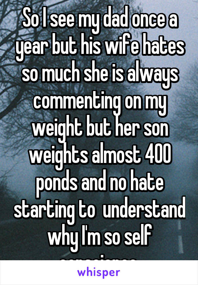 So I see my dad once a year but his wife hates so much she is always commenting on my weight but her son weights almost 400 ponds and no hate starting to  understand why I'm so self conscience 