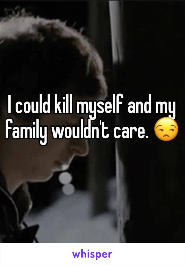 I could kill myself and my family wouldn't care. 😒