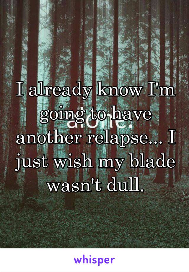 I already know I'm going to have another relapse... I just wish my blade wasn't dull.