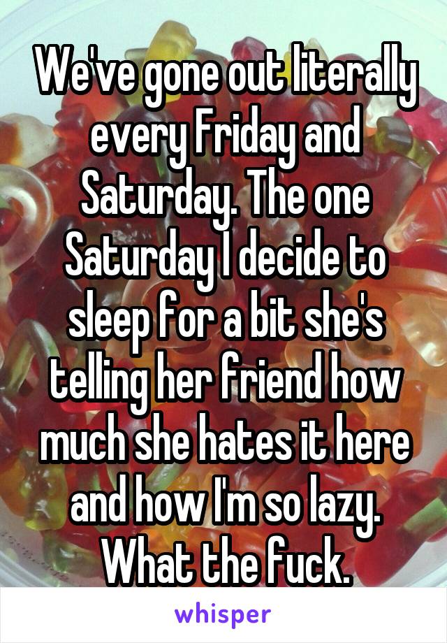 We've gone out literally every Friday and Saturday. The one Saturday I decide to sleep for a bit she's telling her friend how much she hates it here and how I'm so lazy. What the fuck.