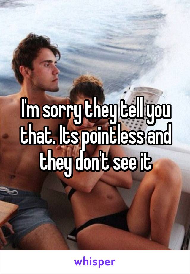 I'm sorry they tell you that. Its pointless and they don't see it