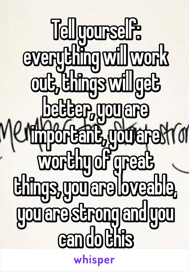 Tell yourself: everything will work out, things will get better, you are important, you are worthy of great things, you are loveable, you are strong and you can do this