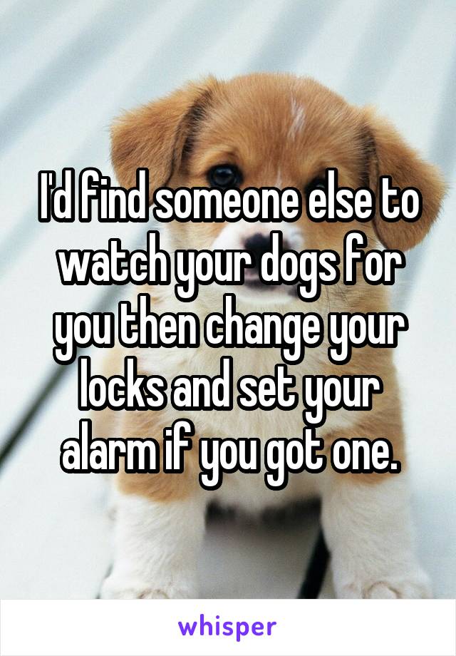 I'd find someone else to watch your dogs for you then change your locks and set your alarm if you got one.