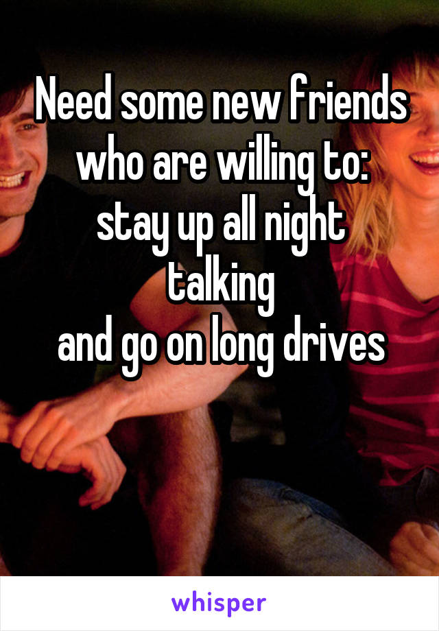 Need some new friends who are willing to:
stay up all night talking
 and go on long drives 


