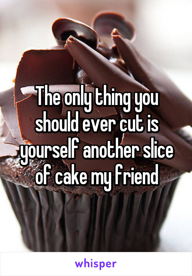 The only thing you should ever cut is yourself another slice of cake my friend