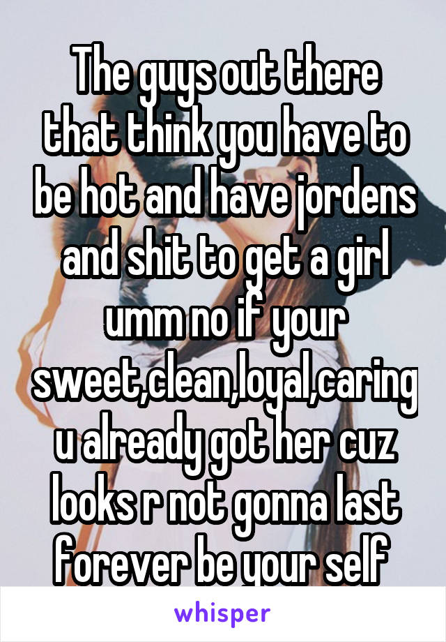 The guys out there that think you have to be hot and have jordens and shit to get a girl umm no if your sweet,clean,loyal,caring u already got her cuz looks r not gonna last forever be your self 