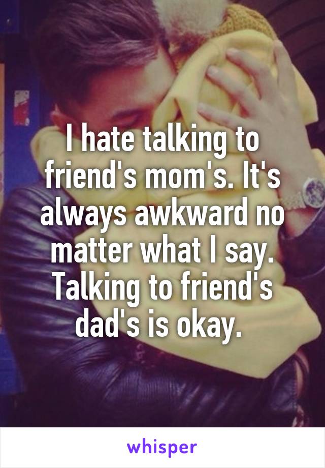 I hate talking to friend's mom's. It's always awkward no matter what I say. Talking to friend's dad's is okay. 