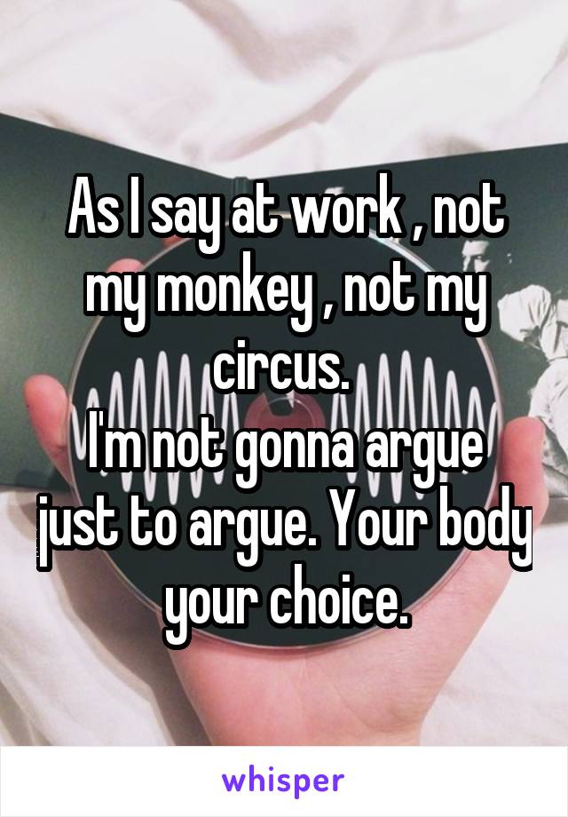 As I say at work , not my monkey , not my circus. 
I'm not gonna argue just to argue. Your body your choice.