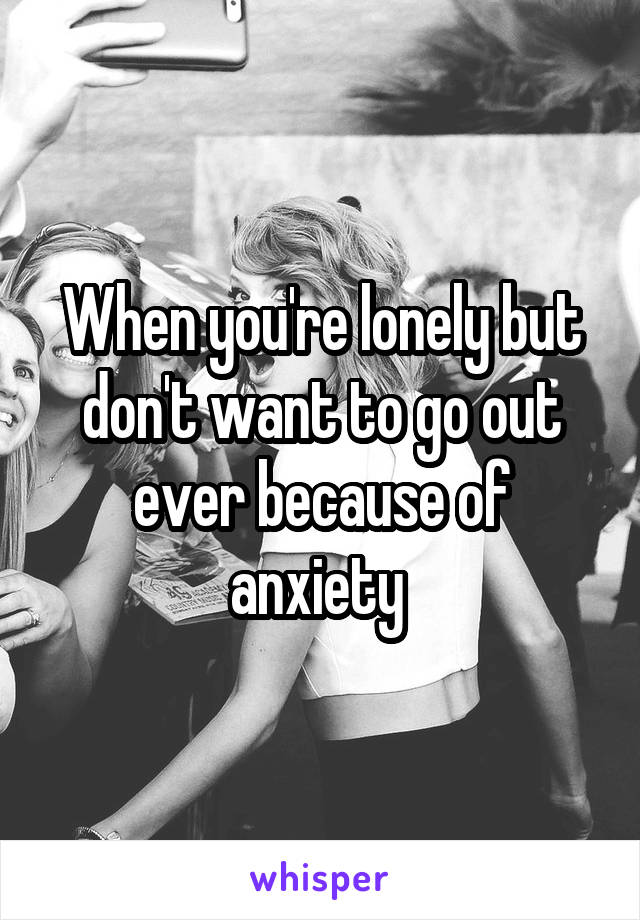 When you're lonely but don't want to go out ever because of anxiety 