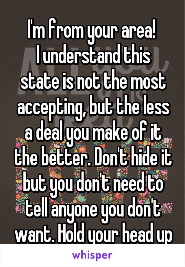 I'm from your area! 
I understand this state is not the most accepting, but the less a deal you make of it the better. Don't hide it but you don't need to tell anyone you don't want. Hold your head up