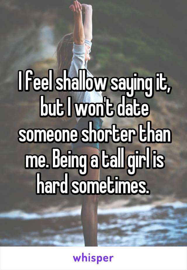 I feel shallow saying it, but I won't date someone shorter than me. Being a tall girl is hard sometimes. 