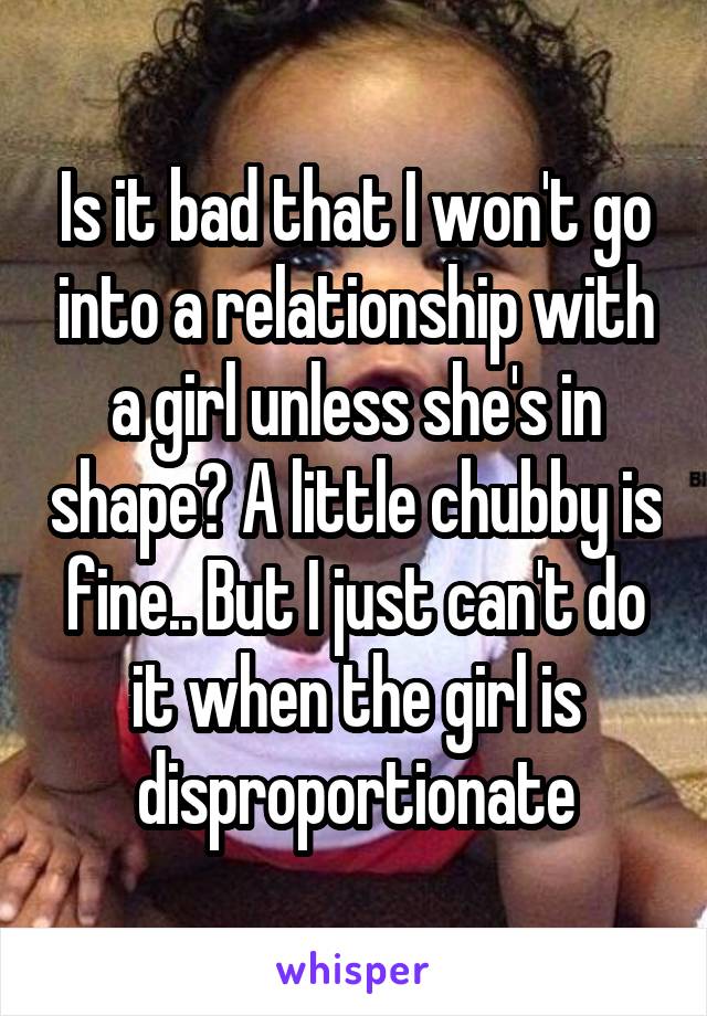 Is it bad that I won't go into a relationship with a girl unless she's in shape? A little chubby is fine.. But I just can't do it when the girl is disproportionate