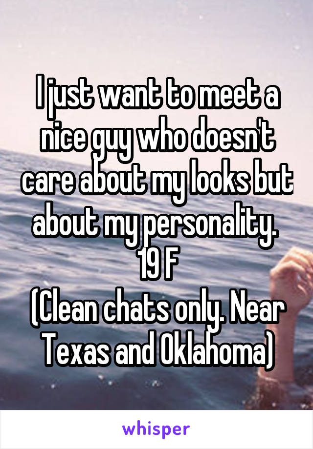 I just want to meet a nice guy who doesn't care about my looks but about my personality. 
19 F
(Clean chats only. Near Texas and Oklahoma)