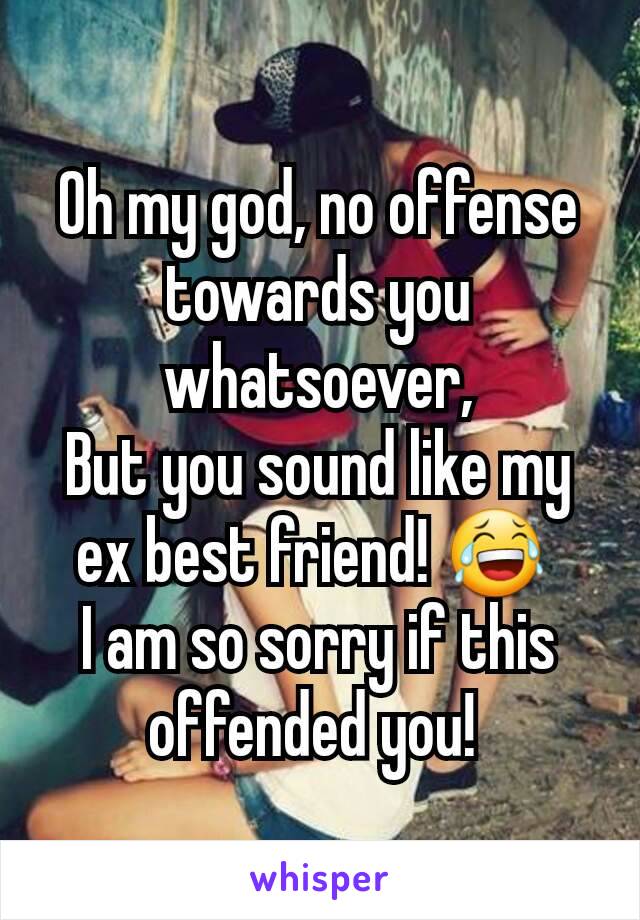 Oh my god, no offense towards you whatsoever,
But you sound like my ex best friend! 😂 
I am so sorry if this offended you! 