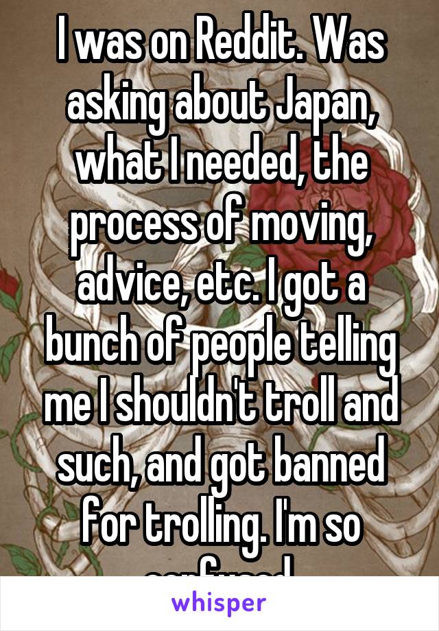 I was on Reddit. Was asking about Japan, what I needed, the process of moving, advice, etc. I got a bunch of people telling me I shouldn't troll and such, and got banned for trolling. I'm so confused.