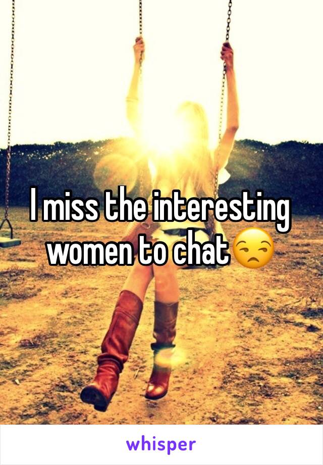 I miss the interesting women to chat😒