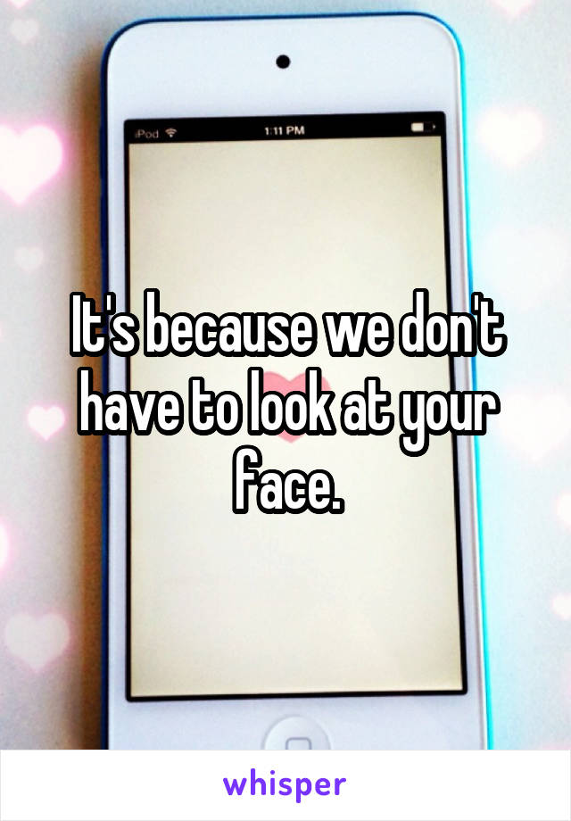 It's because we don't have to look at your face.