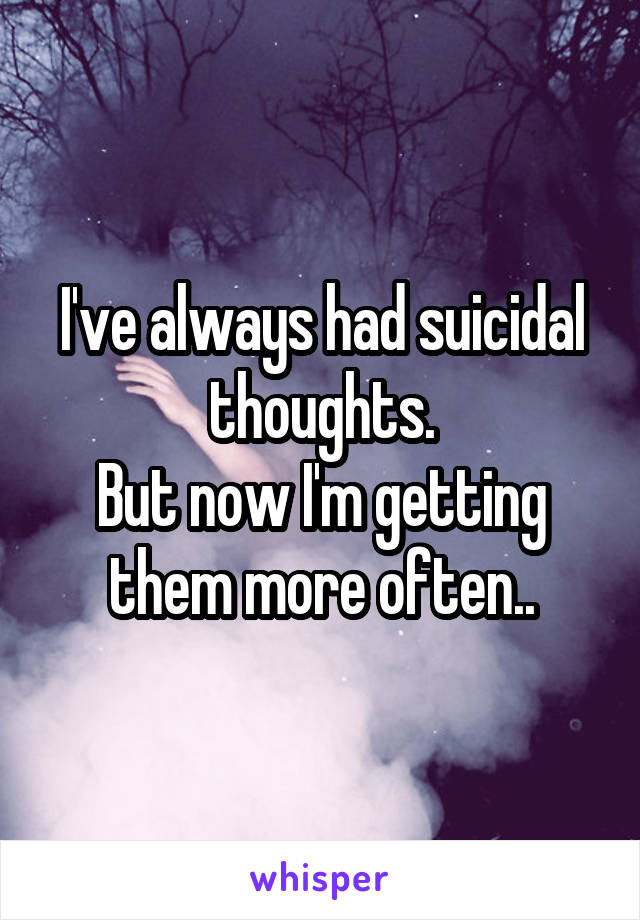 I've always had suicidal thoughts.
But now I'm getting them more often..