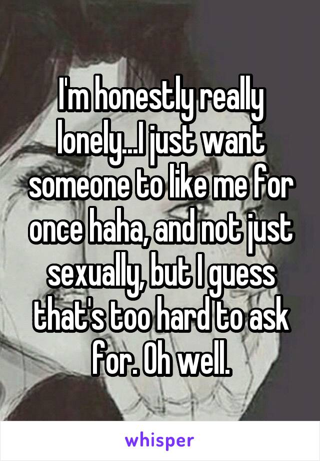 I'm honestly really lonely...I just want someone to like me for once haha, and not just sexually, but I guess that's too hard to ask for. Oh well.