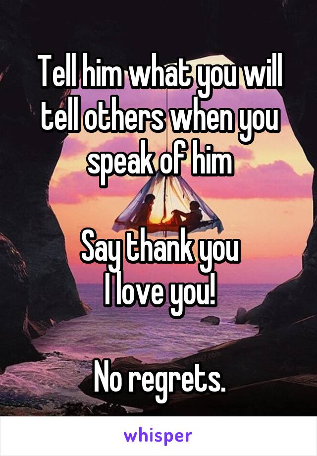 Tell him what you will tell others when you speak of him

Say thank you
I love you!

No regrets.