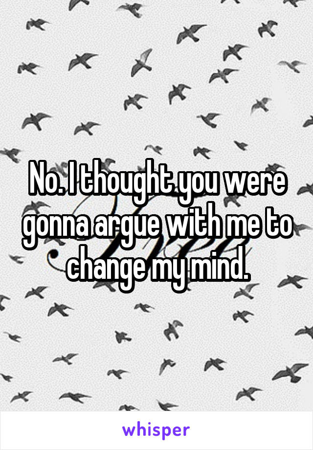 No. I thought you were gonna argue with me to change my mind.