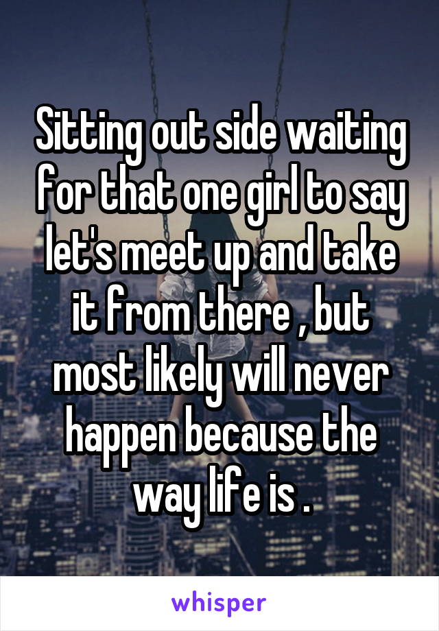 Sitting out side waiting for that one girl to say let's meet up and take it from there , but most likely will never happen because the way life is .