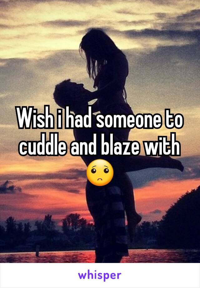 Wish i had someone to cuddle and blaze with 🙁