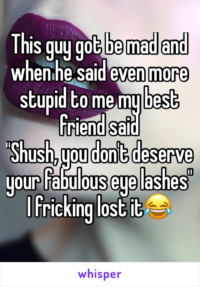 This guy got be mad and when he said even more  stupid to me my best friend said
"Shush, you don't deserve your fabulous eye lashes"
I fricking lost it😂