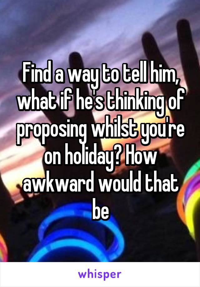 Find a way to tell him, what if he's thinking of proposing whilst you're on holiday? How awkward would that be