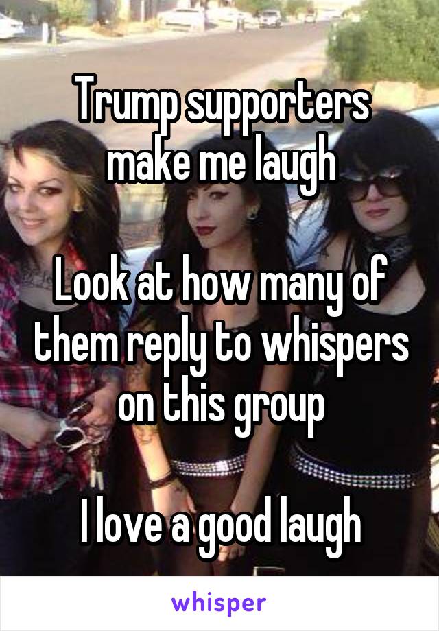 Trump supporters make me laugh

Look at how many of them reply to whispers on this group

I love a good laugh