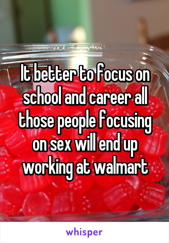 It better to focus on school and career all those people focusing on sex will end up working at walmart