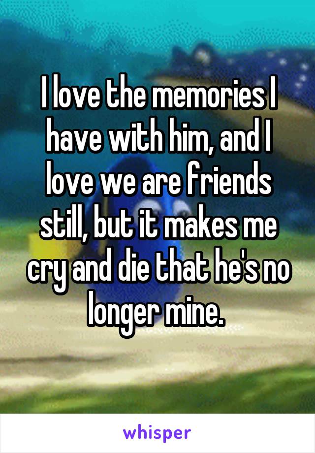 I love the memories I have with him, and I love we are friends still, but it makes me cry and die that he's no longer mine. 
