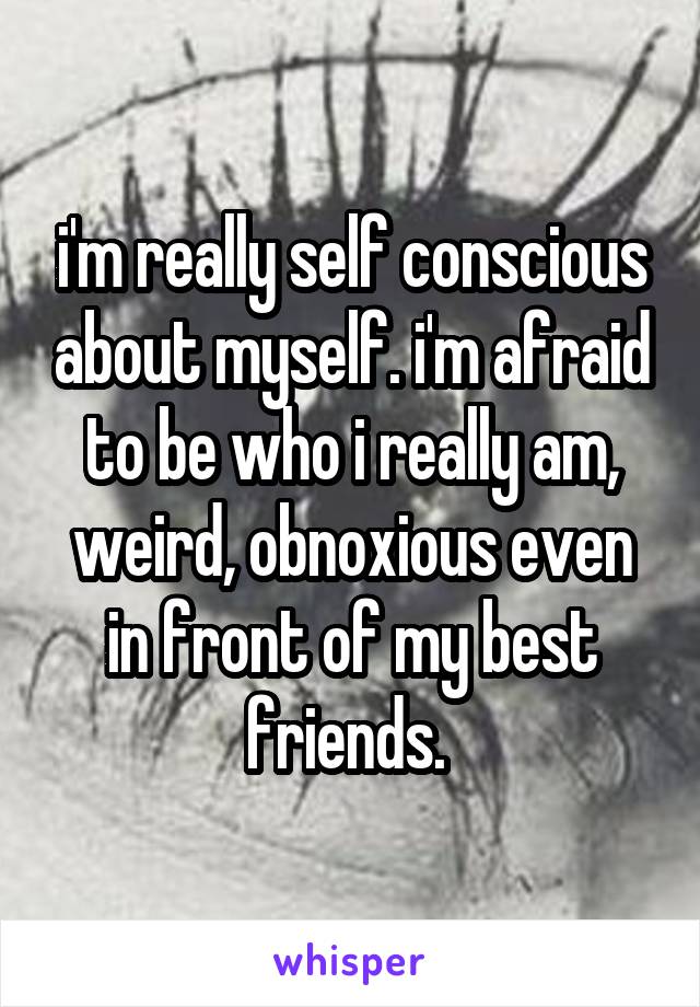 i'm really self conscious about myself. i'm afraid to be who i really am, weird, obnoxious even in front of my best friends. 