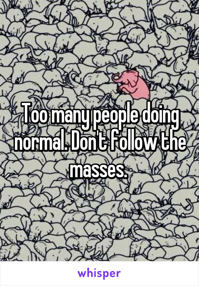 Too many people doing normal. Don't follow the masses. 