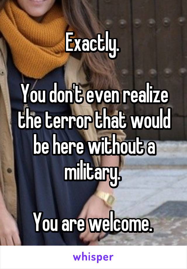 Exactly. 

You don't even realize the terror that would be here without a military. 

You are welcome. 