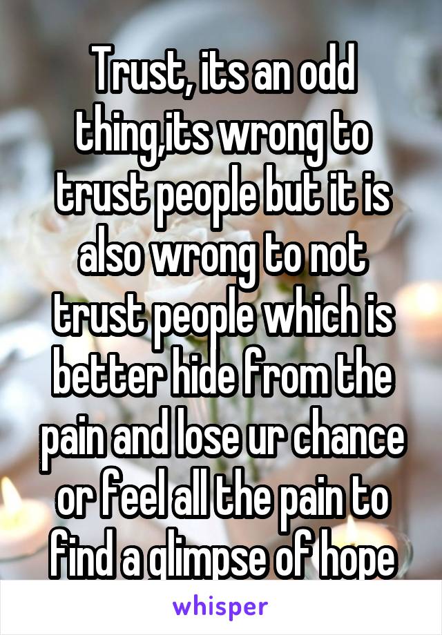 Trust, its an odd thing,its wrong to trust people but it is also wrong to not trust people which is better hide from the pain and lose ur chance or feel all the pain to find a glimpse of hope