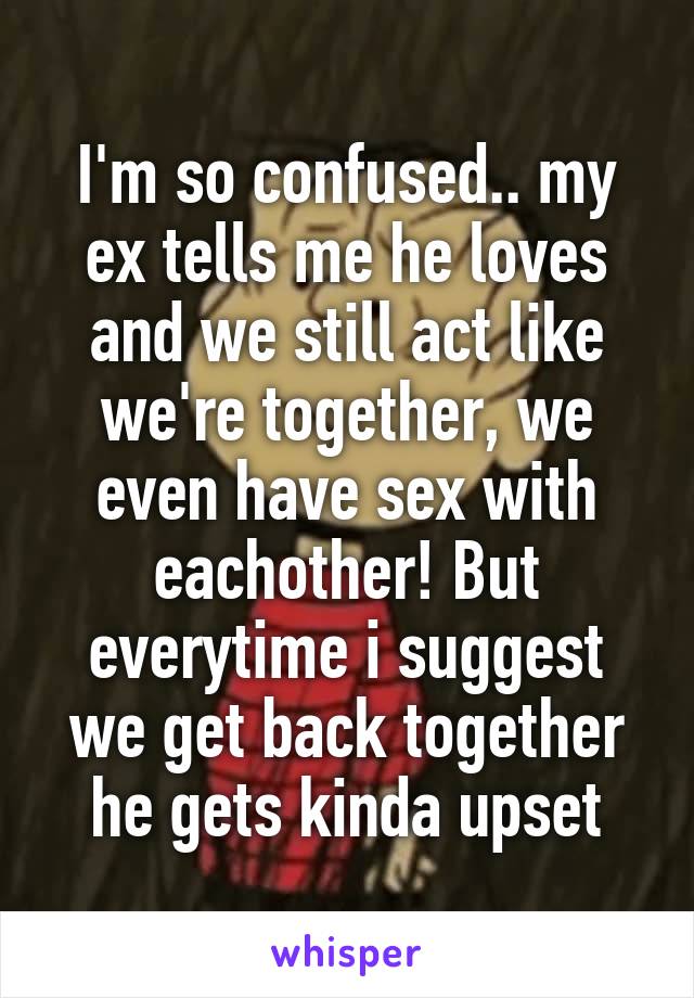 I'm so confused.. my ex tells me he loves and we still act like we're together, we even have sex with eachother! But everytime i suggest we get back together he gets kinda upset