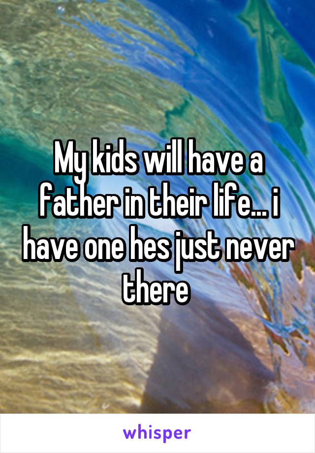 My kids will have a father in their life... i have one hes just never there 